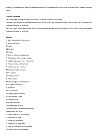 exploring documentary films are combined with workshops for the presentation and discussion of student work in progress at specific
stages.


Learning Outcomes
Each student will finish two individual documentary projects in midterm and final stage.
1st project: each student will complete one short documentary project with the maximum length of 8 minutes. The documentary will
be shot and finished on DV format.
2nd project: each student will complete one short documentary project with the maximum length of 15 minutes. The documentary will
be shot and finished on DV format.


Contents
1. Major Approaches to Documentary
2. Selecting a Subject
2.1 topic
2.2 Location
2.3 People
3. Script for a documentary project
4. Developing an idea through research
5. Adapting a true story into a documentary
6. Proposal writing and treatment
7. The Documentary Interview
7.1 Preparations for questions
7.2 On location
7.3 Shooting Option
8. Pre-production
8.1 Developing a documentary crew
8.2 Equipment Selection
9. Production
9.1 Camera Work
9.2 Lighting for documentary
9.3 Documentary Sound
10. Postproduction
10.1 Shaping the film
10.2 Designing a structure
10.3 Principles of Visual and sound editing
10.4 Narration and music
11. Role of director in documentary
11.1 Directing the crew
11.2 Directing participants
11.3 Planning for Spontaneity
12. Role of cameraman in documentary
13. Role of editor in documentary
 