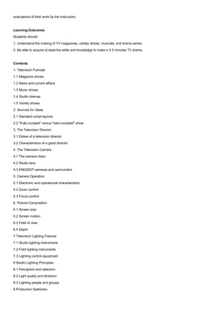 evaluations of their work by the instructors.


Learning Outcomes
Students should:
1. Understand the making of TV magazines, variety shows, musicals, and drama series.
2. Be able to acquire at least the skills and knowledge to make a 3-5 minutes TV drama.


Contents
1. Television Formats
1.1 Magazine shows
1.2 News and current affairs
1.3 Music shows
1.4 Studio dramas
1.5 Variety shows
2. Sources for Ideas
2.1 Standard script layouts
2.2 "Fully scripted" versus "semi-scripted" show
3. The Television Director
3.1 Duties of a television director
3.2 Characteristics of a good director
4. The Television Camera
4.1 The camera chain
4.2 Studio lens
4.3 ENG/EEP cameras and camcorders
5. Camera Operation
5.1 Electronic and operational characteristics
5.2 Zoom control
5.3 Focus control
6. Picture Composition
6.1 Screen size
6.2 Screen motion
6.3 Field of view
6.4 Depth
7 Television Lighting Fixtures
7.1 Studio lighting instruments
7.2 Field lighting instruments
7.3 Lighting control equipment
8 Studio Lighting Principles
8.1 Perception and selection
8.2 Light quality and direction
8.3 Lighting people and groups
9 Production Switchers
 