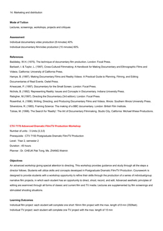 14. Marketing and distribution


Mode of Tuition
Lectures, screenings, workshops, projects and critiques


Assessment
Individual documentary video production (8 minutes) 40%
Individual documentary film/video production (15 minutes) 60%


References
Baddeley, W.H. (1975). The technique of documentary film production. London: Focal Press.
Barbash, I. & Taylor, L. (1997). Cross-Cultural Filmmaking: A Handbook for Making Documentary and Ethnographic Films and
Videos. California: University of California Press.
Hampe, B. (1997). Making Documentary Films and Reality Videos: A Practical Guide to Planning, Filming, and Editing
Documentaries of Real Events. Owlet Press.
Kriwaczek, P. (1997). Documentary for the Small Screen. London: Focal Press.
Nichols, B. (1992). Representing Reality: Issues and Concepts in Documentary. Indiana University Press.
Rabigher, M.(1997). Directing the Documentary (3rd edition). London: Focal Press.
Rosenthal, A. (1996). Writing, Directing, and Producing Documentary Films and Videos. Illinois: Southern Illinois University Press.
Silverstone, R. (1985). Framing Science: The making of a BBC documentary. London: British Film Institute.
Tobias, M. (1998). The Search for 'Reality': The Art of Documentary Filmmaking. Studio City, California: Michael Wiese Productions.




CTV 7170 Advanced Dramatic Film/TV Production Workshop
Number of units : 3 Units (3,3,0)
Prerequisite : CTV 7150 Postgraduate Dramatic Film/TV Production
Level : Year 2, semester 2
Duration : 45 hours
Planner : Dr. CHEUK Pak Tong, Ms. ZHANG Weimin


Objectives
An advanced workshop giving special attention to directing. This workshop provides guidance and study through all the steps a
director follows. Students will utilize skills and concepts developed in Postgraduate Dramatic Film/TV Production. Coursework is
designed to provide students with a workshop opportunity to refine their skills through the production of a series of individual/group
narrative film projects, in which each student has an opportunity to direct, shoot, record, and edit. Advanced aesthetic principles of
editing are examined through all forms of classic and current film and TV media. Lectures are supplemented by film screenings and
stimulated shooting situations.


Learning Outcomes
Individual film project: each student will complete one short 16mm film project with the max. length of 8 min (350feet).
Individual TV project: each student will complete one TV project with the max. length of 15 min
 