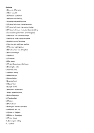 Contents
1. Elements of Narrative
1.1 Story and plot
1.2 Character focalization
1.3 Rhythm and continuity
2. Advanced Narrative Structure
2.1 Analyze techniques in cinematography
2.2 Analyze techniques in production design
2.3 Analyze techniques in visual and sound editing
3. Advanced Image Control in Cinematography
3.1 Advanced Film camera technique
3.2 Advanced Video camera technique
4. Creative Lighting Technique
4.1 Lighting ratio and Image qualities
4.2 Advanced Lighting setup
4.3 Creating mood and atmosphere
5. Production Design
5.1 Make-up
5.2 Costumes
5.3 Set design
5.4 Project Screenings and critiques
6. Directing the Actor
6.1 General acting
6.2 Realistic acting
6.3 Method acting
6.4 Improvisation
7. Dramatic Point
7.1 Size of shot
7.2 Length of shot
7.3 Rhythm in acceleration
7.4 Pace, tone and climax
8. Editing Aesthetics
8.1 Functionalism
8.2 Realism
8.3 Formativism
9. Editing and Narrative Structure
9.1 Beginning and End
9.2 Editing for Subjects
9.3 Editing for Spectators
9.4 Timing of cuts
10. Extradiegetic Editing
10.1 Contrast
 