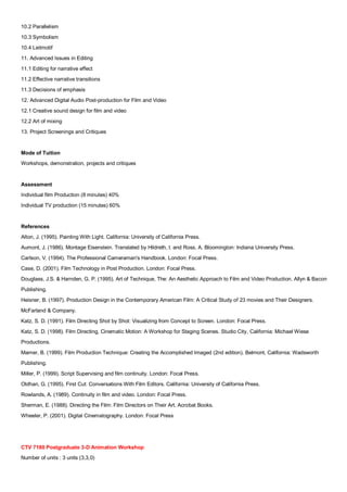 10.2 Parallelism
10.3 Symbolism
10.4 Leitmotif
11. Advanced Issues in Editing
11.1 Editing for narrative effect
11.2 Effective narrative transitions
11.3 Decisions of emphasis
12. Advanced Digital Audio Post-production for Film and Video
12.1 Creative sound design for film and video
12.2 Art of mixing
13. Project Screenings and Critiques


Mode of Tuition
Workshops, demonstration, projects and critiques


Assessment
Individual film Production (8 minutes) 40%
Individual TV production (15 minutes) 60%


References
Alton, J. (1995). Painting With Light. California: University of California Press.
Aumont, J. (1986). Montage Eisenstein. Translated by Hildreth, l. and Ross, A. Bloomington: Indiana University Press.
Carlson, V. (1994). The Professional Cameraman's Handbook. London: Focal Press.
Case, D. (2001). Film Technology in Post Production. London: Focal Press.
Douglass, J.S. & Harnden, G. P. (1995). Art of Technique, The: An Aesthetic Approach to Film and Video Production. Allyn & Bacon
Publishing.
Heisner, B. (1997). Production Design in the Contemporary American Film: A Critical Study of 23 movies and Their Designers.
McFarland & Company.
Katz, S. D. (1991). Film Directing Shot by Shot: Visualizing from Concept to Screen. London: Focal Press.
Katz, S. D. (1998). Film Directing, Cinematic Motion: A Workshop for Staging Scenes. Studio City, California: Michael Wiese
Productions.
Mamer, B. (1999). Film Production Technique: Creating the Accomplished Imaged (2nd edition). Belmont, California: Wadsworth
Publishing.
Miller, P. (1999). Script Supervising and film continuity. London: Focal Press.
Oldhan, G. (1995). First Cut: Conversations With Film Editors. California: University of California Press.
Rowlands, A. (1989). Continuity in film and video. London: Focal Press.
Sherman, E. (1988). Directing the Film: Film Directors on Their Art. Acrobat Books.
Wheeler, P. (2001). Digital Cinematography. London: Focal Press




CTV 7180 Postgraduate 3-D Animation Workshop
Number of units : 3 units (3,3,0)
 