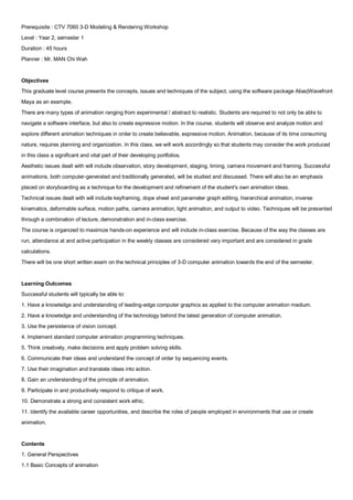 Prerequisite : CTV 7060 3-D Modeling & Rendering Workshop
Level : Year 2, semester 1
Duration : 45 hours
Planner : Mr. MAN Chi Wah


Objectives
This graduate level course presents the concepts, issues and techniques of the subject, using the software package Alias|Wavefront
Maya as an example.
There are many types of animation ranging from experimental / abstract to realistic. Students are required to not only be able to
navigate a software interface, but also to create expressive motion. In the course, students will observe and analyze motion and
explore different animation techniques in order to create believable, expressive motion. Animation, because of its time consuming
nature, requires planning and organization. In this class, we will work accordingly so that students may consider the work produced
in this class a significant and vital part of their developing portfolios.
Aesthetic issues dealt with will include observation, story development, staging, timing, camera movement and framing. Successful
animations, both computer-generated and traditionally generated, will be studied and discussed. There will also be an emphasis
placed on storyboarding as a technique for the development and refinement of the student's own animation ideas.
Technical issues dealt with will include keyframing, dope sheet and parameter graph editing, hierarchical animation, inverse
kinematics, deformable surface, motion paths, camera animation, light animation, and output to video. Techniques will be presented
through a combination of lecture, demonstration and in-class exercise.
The course is organized to maximize hands-on experience and will include in-class exercise. Because of the way the classes are
run, attendance at and active participation in the weekly classes are considered very important and are considered in grade
calculations.
There will be one short written exam on the technical principles of 3-D computer animation towards the end of the semester.


Learning Outcomes
Successful students will typically be able to:
1. Have a knowledge and understanding of leading-edge computer graphics as applied to the computer animation medium.
2. Have a knowledge and understanding of the technology behind the latest generation of computer animation.
3. Use the persistence of vision concept.
4. Implement standard computer animation programming techniques.
5. Think creatively, make decisions and apply problem solving skills.
6. Communicate their ideas and understand the concept of order by sequencing events.
7. Use their imagination and translate ideas into action.
8. Gain an understanding of the principle of animation.
9. Participate in and productively respond to critique of work.
10. Demonstrate a strong and consistent work ethic.
11. Identify the available career opportunities, and describe the roles of people employed in environments that use or create
animation.


Contents
1. General Perspectives
1.1 Basic Concepts of animation
 