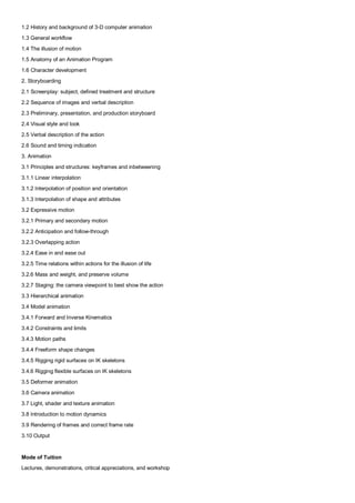 1.2 History and background of 3-D computer animation
1.3 General workflow
1.4 The illusion of motion
1.5 Anatomy of an Animation Program
1.6 Character development
2. Storyboarding
2.1 Screenplay: subject, defined treatment and structure
2.2 Sequence of images and verbal description
2.3 Preliminary, presentation, and production storyboard
2.4 Visual style and look
2.5 Verbal description of the action
2.6 Sound and timing indication
3. Animation
3.1 Principles and structures: keyframes and inbetweening
3.1.1 Linear interpolation
3.1.2 Interpolation of position and orientation
3.1.3 Interpolation of shape and attributes
3.2 Expressive motion
3.2.1 Primary and secondary motion
3.2.2 Anticipation and follow-through
3.2.3 Overlapping action
3.2.4 Ease in and ease out
3.2.5 Time relations within actions for the illusion of life
3.2.6 Mass and weight, and preserve volume
3.2.7 Staging: the camera viewpoint to best show the action
3.3 Hierarchical animation
3.4 Model animation
3.4.1 Forward and Inverse Kinematics
3.4.2 Constraints and limits
3.4.3 Motion paths
3.4.4 Freeform shape changes
3.4.5 Rigging rigid surfaces on IK skeletons
3.4.6 Rigging flexible surfaces on IK skeletons
3.5 Deformer animation
3.6 Camera animation
3.7 Light, shader and texture animation
3.8 Introduction to motion dynamics
3.9 Rendering of frames and correct frame rate
3.10 Output


Mode of Tuition
Lectures, demonstrations, critical appreciations, and workshop
 