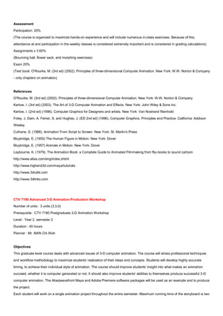 Assessment
Participation: 20%
(The course is organized to maximize hands-on experience and will include numerous in-class exercises. Because of this,
attendance at and participation in the weekly classes is considered extremely important and is considered in grading calculations)
Assignments x 3 60%
(Bouncing ball, flower sack, and morphing exercises)
Exam 20%
(Text book: O'Rourke, M. (3rd ed) (2002). Principles of three-dimensional Computer Animation. New York: W.W. Norton & Company
- only chapters on animation)


References
O'Rourke, M. (3rd ed) (2002). Principles of three-dimensional Computer Animation. New York: W.W. Norton & Company
Kerlow, I. (3rd ed) (2003). The Art of 3-D Computer Animation and Effects. New York: John Wiley & Sons Inc.
Kerlow, I. (2nd ed) (1996). Computer Graphics for Designers and artists. New York: Van Nostrand Reinhold
Foley, J. Dam, A. Feiner, S. and Hughes, J. (ED 2nd ed) (1996). Computer Graphics, Principles and Practice. California: Addison
Wesley
Culhane, S. (1988). Animation From Script to Screen. New York: St. Martin's Press
Muybridge, E. (1955) The Human Figure in Motion. New York: Dover
Muybridge, E. (1957) Animals in Motion. New York: Dover
Laybourne, K. (1979). The Animation Book: a Complete Guide to Animated Filmmaking from flip-books to sound cartoon
http://www.alias.com/eng/index.shtml
http://www.highend3d.com/maya/tutorials
http://www.3dcafe.com
http://www.3dlinks.com




CTV 7190 Advanced 3-D Animation Production Workshop
Number of units : 3 units (3,3,0)
Prerequisite : CTV 7180 Postgraduate 3-D Animation Workshop
Level : Year 2, semester 2
Duration : 45 hours
Planner : Mr. MAN Chi Wah


Objectives
This graduate level course deals with advanced issues of 3-D computer animation. The course will stress professional techniques
and workflow methodology to maximize students' realization of their ideas and concepts. Students will develop highly accurate
timing, to achieve their individual style of animation. The course should improve students' insight into what makes an animation
succeed, whether it is computer generated or not. It should also improve students' abilities to themselves produce successful 3-D
computer animation. The Alias|wavefront Maya and Adobe Premiere software packages will be used as an example and to produce
the project.
Each student will work on a single animation project throughout the entire semester. Maximum running time of the storyboard is two
 