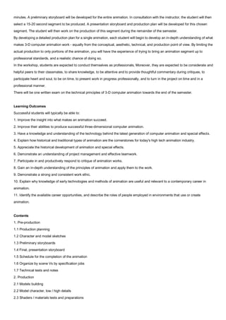 minutes. A preliminary storyboard will be developed for the entire animation. In consultation with the instructor, the student will then
select a 15-20 second segment to be produced. A presentation storyboard and production plan will be developed for this chosen
segment. The student will then work on the production of this segment during the remainder of the semester.
By developing a detailed production plan for a single animation, each student will begin to develop an in-depth understanding of what
makes 3-D computer animation work - equally from the conceptual, aesthetic, technical, and production point of view. By limiting the
actual production to only portions of the animation, you will have the experience of trying to bring an animation segment up to
professional standards, and a realistic chance of doing so.
In the workshop, students are expected to conduct themselves as professionals, Moreover, they are expected to be considerate and
helpful peers to their classmates, to share knowledge, to be attentive and to provide thoughtful commentary during critiques, to
participate heart and soul, to be on time, to present work in progress professionally, and to turn in the project on time and in a
professional manner.
There will be one written exam on the technical principles of 3-D computer animation towards the end of the semester.


Learning Outcomes
Successful students will typically be able to:
1. Improve the insight into what makes an animation succeed.
2. Improve their abilities to produce successful three-dimensional computer animation.
3. Have a knowledge and understanding of the technology behind the latest generation of computer animation and special effects.
4. Explain how historical and traditional types of animation are the cornerstones for today's high tech animation industry.
5. Appreciate the historical development of animation and special effects.
6. Demonstrate an understanding of project management and effective teamwork.
7. Participate in and productively respond to critique of animation works.
8. Gain an in-depth understanding of the principles of animation and apply them to the work.
9. Demonstrate a strong and consistent work ethic.
10. Explain why knowledge of early technologies and methods of animation are useful and relevant to a contemporary career in
animation.
11. Identify the available career opportunities, and describe the roles of people employed in environments that use or create
animation.


Contents
1. Pre-production
1.1 Production planning
1.2 Character and model sketches
1.3 Preliminary storyboards
1.4 Final, presentation storyboard
1.5 Schedule for the completion of the animation
1.6 Organize by scene Vs by specification jobs
1.7 Technical tests and notes
2. Production
2.1 Models building
2.2 Model character, low / high details
2.3 Shaders / materials tests and preparations
 