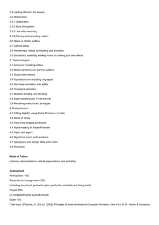 2.4 Lighting effects in the scenes
2.5 Motion tests
2.5.1 Observation
2.5.2 Block timing tests
2.5.3 Live video recording
2.5.4 Primary and secondary motion
2.6 Clean up hidden surface
2.7 Camera setup
2.8 Rendering is related to modeling and animation
2.9 Soundtrack: collecting existing music or creating your own effects
3. Technical topics
3.1 Advanced modeling utilities
3.2 Motion dynamics and particle systems
3.3 Shape deformations
3.4 Expressions and scripting languages
3.5 Non-linear-animation, trax editor
3.6 Procedural animation
3.7 Skeleton, binding, and skinning
3.8 Super-sampling and hi-res textures
3.9 Rendering methods and strategies
4. Postproduction
4.1 Editing digitally, using Adobe Premiere / in video
4.2 Sense of timing
4.3 Flow of the images and sound
4.4 Alpha masking in Adobe Premiere
4.5 Import and export
4.6 Algorithmic touch and transitions
4.7 Typography and design, titles and credits
4.8 Recording


Mode of Tuition
Lectures, demonstrations, critical appreciations, and workshop


Assessment
Participation: 10%
Pre-production assignments 30%
(including storyboard, production plan, production schedule and timing tests)
Project 50%
(A completed twenty second project)
Exam 10%
(Text book: O'Rourke, M. (3rd ed) (2002). Principles of three-dimensional Computer Animation. New York: W.W. Norton & Company)
 