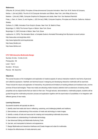 References
O'Rourke, M. (3rd ed) (2002). Principles of three-dimensional Computer Animation. New York: W.W. Norton & Company
Kerlow, I. (3rd ed) (2003). The Art of 3-D Computer Animation and Effects. New York: John Wiley & Sons Inc.
Kewlow, I. (2nd ed) (1996). Computer Graphics for Designers and artists. New York: Van Nostrand Reinhold
Foley, J. Dam, A. Feiner, S. and Hughes, J. (ED 2nd ed) (1996). Computer Graphics, Principles and Practice. California: Addison
Wesley
Culhane, S. (1988). Animation From Script to Screen. New York: St. Martin's Press
Muybridge, E. (1955) The Human Figure in Motion. New York: Dover
Muybridge, E. (1957) Animals in Motion. New York: Dover
Laybourne, K. (1979). The Animation Book: a Complete Guide to Animated Filmmaking from flip-books to sound cartoon
http://www.alias.com/eng/index.shtml
http://www.highend3d.com/maya/tutorials
http://www.3dcafe.com
http://www.3dlinks.com




CTV 7200 Interactive Multimedia Design
Number of Units : 3 Units (3,3,0)
Prerequisite : Nil
Level : Year 2
Duration : 45 hours
Planner : Mr. David AU


Objectives
The course focuses on the investigation and exploration of creative aspects of various interactive media for new forms of personal
and collective expression. Aesthetic and technical issues in designing and developing interactive multimedia will be examined.
These include the nature and application of interactivity, the potential and limitations of existing software and hardware tools, and the
promise of future technologies. These new media are attracting media industry's attention both as extensions of existing media
properties and as original works that can stand on their own. Through lectures, demonstrations, multimedia projects, students will be
guided through the multimedia production process and application together with the examination of possibilities in its integration with
different genres of new media.


Learning Outcomes
Successful students will typically be able to:
1. Identify roles that media arts have in reflecting, sustaining, and challenging beliefs and traditions.
2. Demonstrate an understanding of the evolution of media arts technology to make images.
3. Identify a variety of tools and resources for creating and manipulating multimedia documents.
4. Demonstrate an understanding of multimedia terminology.
5. Use Advanced Editing and Multimedia Authoring Tools
6. Use text, and manipulate its behavior and appearance.
7. Design Multimedia and Interactive Interfaces and Create Images and video for multimedia.
8. Analyse the effectiveness of media elements used.
 