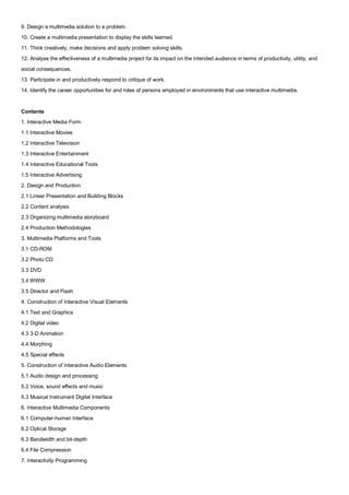 9. Design a multimedia solution to a problem.
10. Create a multimedia presentation to display the skills learned.
11. Think creatively, make decisions and apply problem solving skills.
12. Analyse the effectiveness of a multimedia project for its impact on the intended audience in terms of productivity, utility, and
social consequences.
13. Participate in and productively respond to critique of work.
14. Identify the career opportunities for and roles of persons employed in environments that use interactive multimedia.


Contents
1. Interactive Media Form
1.1 Interactive Movies
1.2 Interactive Television
1.3 Interactive Entertainment
1.4 Interactive Educational Tools
1.5 Interactive Advertising
2. Design and Production
2.1 Linear Presentation and Building Blocks
2.2 Content analysis
2.3 Organizing multimedia storyboard
2.4 Production Methodologies
3. Multimedia Platforms and Tools
3.1 CD-ROM
3.2 Photo CD
3.3 DVD
3.4 WWW
3.5 Director and Flash
4. Construction of Interactive Visual Elements
4.1 Text and Graphics
4.2 Digital video
4.3 3-D Animation
4.4 Morphing
4.5 Special effects
5. Construction of Interactive Audio Elements
5.1 Audio design and processing
5.2 Voice, sound effects and music
5.3 Musical Instrument Digital Interface
6. Interactive Multimedia Components
6.1 Computer-human Interface
6.2 Optical Storage
6.3 Bandwidth and bit-depth
6.4 File Compression
7. Interactivity Programming
 