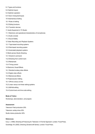 9.1 Types and functions
9.2 Switcher layout
9.3 Switcher operation
9.4 Vision mixing techniques
10 Instantaneous Editing
10.1 Rules of editing
10.2 Editing functions
10.3 Transition devices
11 Audio Equipment in TV Studio
11.1 Electronic and operational characteristics of microphones
11.2 Audio console
11.3 Sound fidelity
12 Video Recording and Playback Systems
12.1 Tape-based recording systems
12.2 Disk-based recording system
12.3 Automated playback systems
13 Multi-camera Studio Directing
13.1 Director's command
13.2 Directing from control room
13.3 Rehearsals
13.4 Timing control
14 Electronic Visual Effects
14.1 Standard analog video effects
14.2 Digital video effects
14.3 Mechanical effects
15 Postproduction Editing
15.1 Off-line versus on-line
15.2 Linear versus non-linear editing systems
15.3 AB-Roll editing
15.4 Control track and time-code editing


Mode of Tuition
Workshops, demonstration, and projects


Assessment
Television Field production 20%
Television variety show 30%
Studio drama production 50%


References
Cury, I. (1998). Directing & Producing for Television: A Format Approach. London: Focal Press.
Goodridge. M. (2002). Directing (Screencraft Series). London: Focal Press.
 