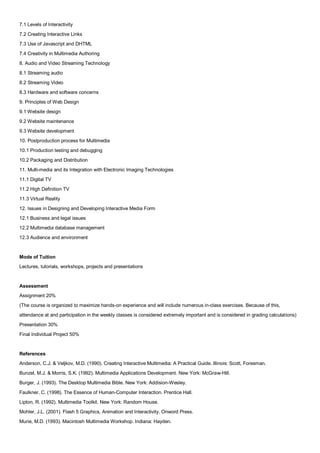 7.1 Levels of Interactivity
7.2 Creating Interactive Links
7.3 Use of Javascript and DHTML
7.4 Creativity in Multimedia Authoring
8. Audio and Video Streaming Technology
8.1 Streaming audio
8.2 Streaming Video
8.3 Hardware and software concerns
9. Principles of Web Design
9.1 Website design
9.2 Website maintenance
9.3 Website development
10. Postproduction process for Multimedia
10.1 Production testing and debugging
10.2 Packaging and Distribution
11. Multi-media and its Integration with Electronic Imaging Technologies
11.1 Digital TV
11.2 High Definition TV
11.3 Virtual Reality
12. Issues in Designing and Developing Interactive Media Form
12.1 Business and legal issues
12.2 Multimedia database management
12.3 Audience and environment


Mode of Tuition
Lectures, tutorials, workshops, projects and presentations


Assessment
Assignment 20%
(The course is organized to maximize hands-on experience and will include numerous in-class exercises. Because of this,
attendance at and participation in the weekly classes is considered extremely important and is considered in grading calculations)
Presentation 30%
Final Individual Project 50%


References
Anderson, C.J. & Veljkov, M.D. (1990). Creating Interactive Multimedia: A Practical Guide. Illinois: Scott, Foresman.
Bunzel, M.J. & Morris, S.K. (1992). Multimedia Applications Development. New York: McGraw-Hill.
Burger, J. (1993). The Desktop Multimedia Bible. New York: Addision-Wesley.
Faulkner, C. (1998). The Essence of Human-Computer Interaction. Prentice Hall.
Lipton, R. (1992). Multimedia Toolkit. New York: Random House.
Mohler, J.L. (2001). Flash 5 Graphics, Animation and Interactivity. Onword Press.
Murie, M.D. (1993). Macintosh Multimedia Workshop. Indiana: Hayden.
 
