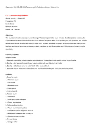 Oppenheim, C. (1998). CD-ROM Fundamentals to Applications. London: Butterworths.




CTV 7210 Sound Design for Media
Number of units : 3 Units (3,3,0)
Prerequisite : Nil
Level : Year 2
Duration : 45 hours
Planner : Mr. David AU


Objectives
This course aims to achieve a deeper understanding of the creative potential of sound in media. Based on practical exercises, the
subject offers a structured practical introduction to the skills and disciplines of film sound recording and post-production, and in-depth
familiarization with the recording and editing of digital audio. Students will master the skills of recording, editing and mixing for film,
television and internet by working on assigned projects, combining all ADR, Foley, Dialog, and Effects elements to the composite
soundtrack.


Learning Outcomes
Students should:
1. Be able to interpret the in-depth meaning and motivation of the sound and music used in various forms of media.
2. Develop a strong sense for creativity and experimentation with sound design in all media.
3. Develop a critical aural sense for audio fidelity at the advanced level.
4. Be able to acquire the technical skills as required in on-location shooting and audio post-production process.


Contents
1. Sound for media
1.1 Television sound
1.2 Film sound
1.3 Animation sound
1.4 Radio sound
1.5 Internet sound
2. Roles of sound
2.1 Information
2.2 Inner versus outer orientation
2.3 Energy and structure
3. Audio-visual combination
3.1 Picture-sound matching criteria
3.2 Homophonic versus Polyphonic structure
3.3 Audio-visual parallelism and counterpoint
3.4 Sound and music montage
4. The sound crew
4.1 Dialogue editor
 