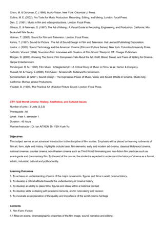 Chion, M. & Gorbman, C. (1994). Audio-Vision. New York: Columbia U. Press.
Collins, M. E. (2002). Pro Tools for Music Production: Recording, Editing, and Mixing. London: Focal Press.
Dan, C. (1991). Music in film and video productions. London: Focal Press.
Gibson, D. & Petersen, G. (1997). The Art of Mixing : A Visual Guide to Recording, Engineering, and Production. California: Mix
Bookshelf/ Mix Books.
Holman, T. (2001). Sound for Film and Television. London: Focal Press.
Kenny, T. (1997). Sound for Picture : The Art of Sound Design in Film and Television. Hal Leonard Publishing Corporation.
Lastra, J. (2000). Sound Technology and the American Cinema (Film and Culture Series). New York: Columbia University Press.
LoBrutto, Vincent (1994). Sound-on-Film: Interviews with Creators of Film Sound. Westport, CT: Praeger Publishers.
Morgan, D. (2000). Knowing The Score: Film Composers Talk About the Art, Craft, Blood, Sweat, and Tears of Writing for Cinema.
Harper Entertainment.
Pendergast. R. M. (1992). Film Music : A Neglected Art : A Critical Study of Music in Films. W.W. Norton & Company.
Russell, M. & Young, J. (2000). Film Music : Screencraft. Butterworth-Heinemann.
Sonnenschein, D. (2001). Sound Design : The Expressive Power of Music, Voice, and Sound Effects in Cinema. Studio City,
California: Michael Wiese Productions.
Yewdall, D. (1999). The Practical Art of Motion Picture Sound. London: Focal Press.




CTV 7220 World Cinema: History, Aesthetics, and Cultural Issues
Number of units : 3 Units (3,3,0)
Prerequisite : Nil
Level : Year 1, semester 1
Duration : 45 hours
Planner/Instructor : Dr. Ian AITKEN, Dr. YEH Yueh Yu


Objectives
This subject serves as an advanced introduction to the discipline of film studies. Emphasis will be placed on learning rudiments of
film art, form, style and history. Highlights include basic film elements, early and modern art cinema, classical Hollywood cinema,
national cinemas, counter cinema, non-Western cinema such as Third World filmmaking and non-fiction film practices such as
avant-garde and documentary film. By the end of the course, the student is expected to understand the history of cinema as a formal,
artistic, industrial, cultural and political entity.


Learning Outcomes
1. To achieve an understanding of some of the major movements, figures and films in world cinema history.
2. To develop a critical attitude towards the understanding of cinema history
3. To develop an ability to place films, figures and ideas within a historical context
4. To develop skills in dealing with academic lectures, and in note-taking and revision
5. To inculcate an appreciation of the quality and importance of the world cinema heritage


Contents
1. Film Form: Fiction
1.1 Mise-en-scene, cinematographic properties of the film image, sound, narrative and editing
 