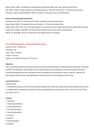 Kolker, Robert. (1983). The Altering Eye: Contemporary International Cinema. New York: Oxford University Press.
Ray, Robert. (1985). A Certain Tendency of the Hollywood Cinema, 1930-1980. Princeton, N. J: Princeton University Press.
Thompson, Kristin and David Bordwell. (1994). Film History: An Introduction. New York: McGraw-Hill.


Recommended Readings selected from:
Bordwell, David. (1997). On the History of Film Style. Cambridge: Harvard University Press
James, David, (1989). The allegories of Cinema. Princeton, N. J: Princeton University Press
Kolker, Robert, (2001). Film, Form, and Culture [electronic resource]: the Cinema Studies CD-RO. Boston: McGraw-Hill Companies.
Nowell-Smith, Geoffrey. (Ed)(1996). The Oxford History of World Cinema. Oxford: Oxford University Press.
Nelmes, Jill. (Ed)(1999, 2nd ed). An Introduction to Film Studies. New York: Rouledge.




CTV 7230 Graduate Seminar on Chinese New Waves Cinema
Number of units : 3 Units (3,3,0)
Prerequisite : Nil
Level : Year 2, semester 1
Duration : 45 hours
Planner : Dr. CHEUK Pak Tong, Dr. YEH Yueh Yu


Objectives
This course analyses textual and institutional features of various Chinese New Waves, including those from Hong Kong, Taiwan and
the PRC's Fifth Generation. Close analysis of films, historical background and exploration of critical controversies will be taken.
Comparative perspectives are also incorporated to tease out differences and similarities of industry, audiences, auteurism and
cultural politics. Experts of each individual New Wave movement will be invited to participate on the seminar.


Learning Outcomes
Students should:
1. Understand the origin and rise of the Fifth Generation; Mainland and Taiwan New Cinema and the Hong Kong New Wave cinema.
2. Familiarize with the aesthetics and implication of films by leading figures of the New Wave Cinema: Tsui Hark, Ann Hui, Patrick
Tam, Allen Fong, etc.


Contents
1. Introduction:
1.1 Hong Kong New Wave
1.2 Taiwan New Cinema
1.3 The Fifth Generation
2. Hong Kong New Wave
2.1 Industry
2.2 Auteurs
2.3 Critical Reception
2.4 Audience
 