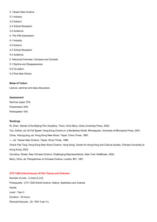3. Taiwan New Cinema
3.1 Industry
3.2 Auteurs
3.3 Critical Reception
3.4 Audience
4. The Fifth Generation
4.1 Industry
4.2 Auteurs
4.3 Critical Reception
4.4 Audience
5. Historical Overview: Compare and Contrast
5.1 Decline and Disappearance
5.2 Co-option
5.3 Post New Waves


Mode of Tuition
Lecture, seminar and class discussion.


Assessment
Seminar paper 70%
Presentation 20%
Participation 10%


Readings
Ni, Zhen. Stories of the Beijing Film Academy. Trans. Chris Berry. Duke University Press, 2003.
Yau, Esther, ed. At Full Speed: Hong Kong Cinema in a Borderless World. Minneapolis: University of Minnesota Press, 2001.
Chiao, Hsiung-ping, ed. Hong Kong New Wave. Taipei: China Times, 1987.
---, ed. Taiwan New Cinema. Taipei: China Times, 1988.
Cheuk Pak Tong. Hong Kong New Wave Cinema. Hong Kong: Center for Hong Kong and Cultural studies, Chinese University of
Hong Kong, 2003.
Cornelius, Sheila. New Chinese Cinema: Challenging Representations. New York: Wallflower, 2002.
Berry, Chris, ed. Perspectives on Chinese Cinema. London: BFI, 1991




CTV 7240 Critical Issues of Film Theory and Criticism
Number of units : 3 Units (3,3,0)
Prerequisite : CTV 7220 World Cinema: History, Aesthetics and Cultural
Issues
Level : Year 3
Duration : 45 hours
Planner/Instructor : Dr. YEH Yueh Yu
 