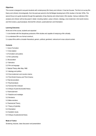 Objectives
This course is designed to acquaint students with contemporary film theory and criticism. It has two focuses. The first is to survey film
theory and criticism chronologically, from the post-war period to the full-fledged development of film studies in the late 1970s. The
second focus is to guide students through the application of key theories and critical tools in film studies. Various methods of film
analysis and criticism will be discussed in detail, including realism, auteur criticism, ideology, cine-modernism, third world cinema
and third cinema, psychoanalysis, feminist film criticism, postmodernism and Orientalism.


Learning Outcomes
At the end of the course, students are expected
1. to be familiar with the disciplinary protocols of film studies and capable of analyzing a film critically,
2. to understand film as a formal construct,
3. to place films within a broader theoretical, generic, political, gendered, national and cross-cultural context.


Contents
1. Canon Formation
1.1 Cine-realism
1.2 Formalism and poetics
1.3 Film authorship
2. Structuralism
2.1 Semiotics
2.2 Film as language
3. Radical Theory after May 1968
3.1 Ideology and politics
3.2 Cine-modernism and counter cinema
3.3 Third World Cinema and Third Cinema
4. Post-structuralism
4.1 Psychoanalysis
4.2 Feminist Film Criticism
4.3 Critique of post-structuralist theory
5. Postmodernism
5.1 Pastiche and nostalgia
5.2 Simulacra
5.3 Meta-narrative
6. Postcolonial Theory
6.1 Theory of hybridity
6.2 Orientalism
6.3 Subaltern study
6.4 Critique of postcolonial theory


Mode of Tuition
Screening, lectures, class discussion and presentation
 