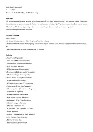 Level : Year 2, semester 2
Duration : 45 hours
Planner : Dr. CHEUK Pak Tong, Dr. NG Chun Bong


Objectives
This seminar series explore the expertise and professionalism of Hong Kong Television industry. It is designed to allow the students
to share their opinions, experiences and reflections on local television with the major TV professionals invited. Controversial issues
of Hong Kong TV culture, programming battle, market competition, audience reception, new technology and
transnational-co-production are discussed.


Learning Outcomes
Student should:
1. Understand the development of the Hong Kong Television industry.
2. Understand the influence of the Hong Kong Television industry on mainland China, Taiwan, Singapore, Indonesia and Malaysia,
etc.
3. Be able to help other countries to develop their TV industry.


Contents
1. Industry and Organization
1.1 The rise and fall of network system
1.2 Broadcasting and narrow-broadcasting
1.3 The concept of alternative TV
1.4 Advertisement and consumersion
2. Programming Battle and Market Competition
2.1 Audience rating and viewing habits
2.2 Case studies on Hong Kong TV Battles
2.3 TV & other media competition
2.4 Population change and TV programming
3. Voyeurism and Hong Kong Television
3.1 Epistemophilia and Info-tainment Programme
3.2 Television as Paparazzi
3.3 Tabloid Television in Hong Kong
3.4 "Big Brother" show in Hong Kong
4. High Anxiety: TV as Crisis Resolution
4.1 Social Anxiety and TV News
4.2 War and Terrorism in TV
4.3 Conflict and Crisis Element in TV Drama
4.4 Exile Television
5. Creative Challenge in Hong Kong Television
5.1 The Rise and Fall of TV Drama
5.2 Drama vs Game Show
5.3 Sports as Mass Entertainment
 