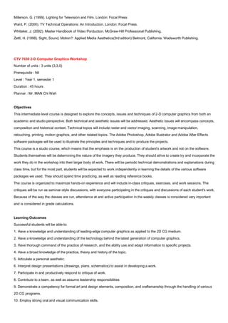 Millerson, G. (1999). Lighting for Television and Film. London: Focal Press
Ward, P. (2000). TV Technical Operations: An Introduction. London: Focal Press.
Whitaker, J. (2002). Master Handbook of Video Porduction. McGraw-Hill Professional Publishing.
Zettl, H. (1998). Sight, Sound, Motion?: Applied Media Aesthetics(3rd edition) Belmont, California: Wadsworth Publishing.




CTV 7030 2-D Computer Graphics Workshop
Number of units : 3 units (3,3,0)
Prerequisite : Nil
Level : Year 1, semester 1
Duration : 45 hours
Planner : Mr. MAN Chi Wah


Objectives
This intermediate level course is designed to explore the concepts, issues and techniques of 2-D computer graphics from both an
academic and studio perspective. Both technical and aesthetic issues will be addressed. Aesthetic issues will encompass concepts,
composition and historical context. Technical topics will include raster and vector imaging, scanning, image manipulation,
retouching, printing, motion graphics, and other related topics. The Adobe Photoshop, Adobe Illustrator and Adobe After Effects
software packages will be used to illustrate the principles and techniques and to produce the projects.
This course is a studio course, which means that the emphasis is on the production of student's artwork and not on the software.
Students themselves will be determining the nature of the imagery they produce. They should strive to create try and incorporate the
work they do in the workshop into their larger body of work. There will be periodic technical demonstrations and explanations during
class time, but for the most part, students will be expected to work independently in learning the details of the various software
packages we used. They should spend time practicing, as well as reading reference books.
The course is organized to maximize hands-on experience and will include in-class critiques, exercises, and work sessions. The
critiques will be run as seminar-style discussions, with everyone participating in the critiques and discussions of each student's work.
Because of the way the classes are run, attendance at and active participation in the weekly classes is considered very important
and is considered in grade calculations.


Learning Outcomes
Successful students will be able to:
1. Have a knowledge and understanding of leading-edge computer graphics as applied to the 2D CG medium.
2. Have a knowledge and understanding of the technology behind the latest generation of computer graphics.
3. Have thorough command of the practice of research, and the ability use and adapt information to specific projects.
4. Have a broad knowledge of the practice, theory and history of the topic.
5. Articulate a personal aesthetic.
6. Interpret design presentations (drawings, plans, schematics) to assist in developing a work.
7. Participate in and productively respond to critique of work.
8. Contribute to a team, as well as assume leadership responsibilities
9. Demonstrate a competency for formal art and design elements, composition, and craftsmanship through the handling of various
2D CG programs.
10. Employ strong oral and visual communication skills.
 