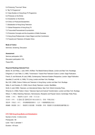 5.4 Producing "True-man" Show
6. "My TV Programme"
6.1 Case Studies on Hong Kong TV Programme
6.2 Produces on His Works
6.3 Scriptwriter on His Works
6.4 Critics on Producers/Scriptwriters
7. Globalization of Hong Kong Television
7.1 Global Perspective of Hong Kong TV
7.2 Trans-strait/Transnational Co-production
7.3 Production Concepts and the Acquisition of Skills Overseas
7.4 Hong Kong Professionals in Asian Region and their Contribution
7.5 Towards and Television of Greater China


Mode of Tuition
Seminars, Screening, Discussion


Assessment
Seminar participation 35%
Discussion participation 15%
Thesis 50%


Required Readings Selected From
Barker, M. and Petley, J. (ed) (1997). Ill Effect: The Media/Violence Debate. London and New York: Routledge.
D'Agostino, P. and Tafler, D. (1995). Transmission: Toward Post-Television Cutlure. London: Sage Publication.
French, D. and Richards, M. (ed) (1996). Contemporary Television-Eastern Perspective. London: Sage Publication.
Gauntlett, D. and Hill, A. (1999). TV Living. London and New York: Routlege.
Ma, K.W. (1999). Culture, Politics and Television in Hong Kong. London and New York: Routlege.
Selby, K. and Cowdery, R. (1995). How to Study Television. London: MacMillan.
Smith, A. (ed) (1995). Television, an International History. New York: Oxford University Press.
Whannel, G. (1992). Fields in Vision: Television Sport and Cultural Transformation. London and New York: Routlege.
Wilson, T. (1993). Watching Television, Hermeneutics, Reception and Popular Culture. Cambridge: Polity Press.
馬傑偉 （1996）。電視與文化認同。香港：次文化堂。
洪清田（1999）。從【雍正】【還珠】看中港台社會文化。香港：明報出版社。
張振東、李春武（1997）。香港廣播電視發展史。北京：中國廣播電視出版社。
蘇鑰機、鋒庭耀（2001）。電視節目欣賞指數：香港經驗。香港：電視節目欣賞指數調查顧問團出版。




CTV 7260 Hong Kong Media and Globalization
Number of Units : 3 Units (3,3,0)
Prerequisite : Nil
Level : Year 3, semester 1
Duration : 45 hours
 