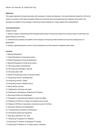 Planner : Mr. David AU, Dr. CHEUK Pak Tong


Objectives
The subject explores the Hong Kong media, with emphasis on cinema and television, in its social-historical context from 30's to the
present. Its impact on both Asian and global media and community will be thoroughly examined. Attention will be paid to the
processes and patterns of the changes in Hong Kong media industries as a major shaping force of globalization.


Learning Outcomes
Students should:
1. Achieve a deeper understanding of the developmental process of Hong Kong media and its various impact on both Asian and
global media and community.
2. Understand the processes and patterns of the changes in Hong Kong media industries as the primary shaping force of
globalization.
3. Develop a global perspective in terms of future development of both domestic and global media market.


Contents
1. Defining Globalization
1.1 Global Perspective of Hong Kong cinema
1.2 Global Perspective of Hong Kong television
2. Historical Perspective of Hong Kong Cinema
2.1 HK cinema before 2nd World War
2.2 HK cinema and Shanghai in 30s-40s
2.3 HK cinema after 1949
3. Growth of Hong Kong movies in overseas market
3.1 Hong Kong movies in Southeast Asia
3.2 Hong Kong movies in Taiwan
3.3 Hong Kong movies in Mainland China
4. Shaw's Brother and Asia
4.1 Collaboration with Korea and Japan
4.2 Collaboration with Malaysia, Phillipines and Thailand
5. Hong Kong Cinema and Globalization
5.1 Recognition in international film festival: Cannes and Milan
5.2 Distribution of HK films in foreign mini-theaters and art house
5.3 Release of HK films in mainstream commercial circuits in the West
6. Hong Kong Television and Globalization
6.1 Transnational Co-production and Broadcast
6.2 International awards and recognition
7. Hong Kong Television in S.E. Asia
7.1 Hong Kong TV programme in Malaysia
7.2 Hong Kong TV influence on Singapore TV Industry
7.3 Hong Kong TV influence on TV station setup in Indonesia
 