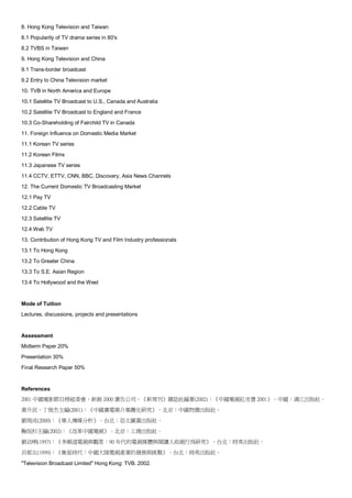 8. Hong Kong Television and Taiwan
8.1 Popularity of TV drama series in 80's
8.2 TVBS in Taiwan
9. Hong Kong Television and China
9.1 Trans-border broadcast
9.2 Entry to China Television market
10. TVB in North America and Europe
10.1 Satellite TV Broadcast to U.S., Canada and Australia
10.2 Satellite TV Broadcast to England and France
10.3 Co-Shareholding of Fairchild TV in Canada
11. Foreign Influence on Domestic Media Market
11.1 Korean TV series
11.2 Korean Films
11.3 Japanese TV series
11.4 CCTV, ETTV, CNN, BBC, Discovery, Asia News Channels
12. The Current Domestic TV Broadcasting Market
12.1 Pay TV
12.2 Cable TV
12.3 Satellite TV
12.4 Web TV
13. Contribution of Hong Kong TV and Film Industry professionals
13.1 To Hong Kong
13.2 To Greater China
13.3 To S.E. Asian Region
13.4 To Hollywood and the West


Mode of Tuition
Lectures, discussions, projects and presentations


Assessment
Midterm Paper 20%
Presentation 30%
Final Research Paper 50%


References
2001 中國電影節目榜組委會，新銳 2000 廣告公司，《新周刊》雜誌社編著(2002)：《中國電視紅皮書 2001》。中國：漓江出版社。
黃升民，丁俊杰主編(2001)：《中國廣電媒介集團化研究》。北京：中國物價出版社。
劉現成(2000)：《華人傳媒分析》。台北：亞太圖書出版社。
鞠侃杉主編(2002)：《改革中國電視》。北京：工商出版社。
劉幼琍(1997)：《多頻道電視與觀眾：90 年代的電視媒體與閱讀人收視行為研究》。台北：時英出版社。
呂郁女(1999)：《衛星時代：中國大陸電視產業的發展與挑戰》。台北：時英出版社。

"Television Broadcast Limited" Hong Kong: TVB. 2002.
 