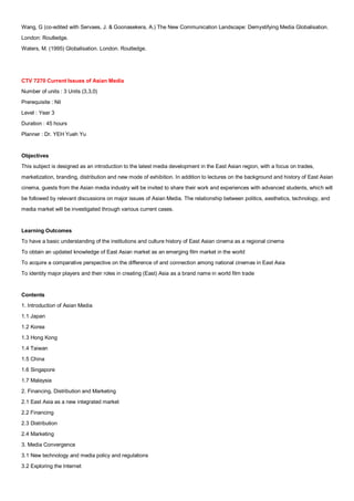 Wang, G (co-edited with Servaes, J. & Goonasekera, A.) The New Communication Landscape: Demystifying Media Globalisation.
London: Routledge.
Waters, M. (1995) Globalisation. London. Routledge.




CTV 7270 Current Issues of Asian Media
Number of units : 3 Units (3,3,0)
Prerequisite : Nil
Level : Year 3
Duration : 45 hours
Planner : Dr. YEH Yueh Yu


Objectives
This subject is designed as an introduction to the latest media development in the East Asian region, with a focus on trades,
marketization, branding, distribution and new mode of exhibition. In addition to lectures on the background and history of East Asian
cinema, guests from the Asian media industry will be invited to share their work and experiences with advanced students, which will
be followed by relevant discussions on major issues of Asian Media. The relationship between politics, aesthetics, technology, and
media market will be investigated through various current cases.


Learning Outcomes
To have a basic understanding of the institutions and culture history of East Asian cinema as a regional cinema
To obtain an updated knowledge of East Asian market as an emerging film market in the world
To acquire a comparative perspective on the difference of and connection among national cinemas in East Asia
To identity major players and their roles in creating (East) Asia as a brand name in world film trade


Contents
1. Introduction of Asian Media
1.1 Japan
1.2 Korea
1.3 Hong Kong
1.4 Taiwan
1.5 China
1.6 Singapore
1.7 Malaysia
2. Financing, Distribution and Marketing
2.1 East Asia as a new integrated market
2.2 Financing
2.3 Distribution
2.4 Marketing
3. Media Convergence
3.1 New technology and media policy and regulations
3.2 Exploring the Internet
 