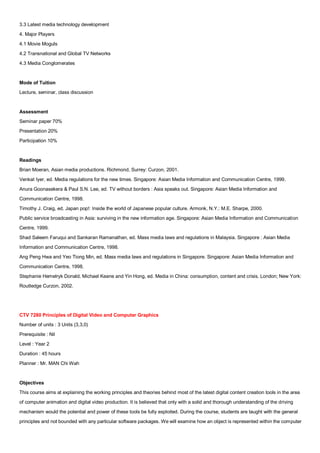 3.3 Latest media technology development
4. Major Players
4.1 Movie Moguls
4.2 Transnational and Global TV Networks
4.3 Media Conglomerates


Mode of Tuition
Lecture, seminar, class discussion


Assessment
Seminar paper 70%
Presentation 20%
Participation 10%


Readings
Brian Moeran, Asian media productions. Richmond, Surrey: Curzon, 2001.
Venkat Iyer, ed. Media regulations for the new times. Singapore: Asian Media Information and Communication Centre, 1999.
Anura Goonasekera & Paul S.N. Lee, ed. TV without borders : Asia speaks out. Singapore: Asian Media Information and
Communication Centre, 1998.
Timothy J. Craig, ed. Japan pop!: Inside the world of Japanese popular culture. Armonk, N.Y.: M.E. Sharpe, 2000.
Public service broadcasting in Asia: surviving in the new information age. Singapore: Asian Media Information and Communication
Centre, 1999.
Shad Saleem Faruqui and Sankaran Ramanathan, ed. Mass media laws and regulations in Malaysia. Singapore : Asian Media
Information and Communication Centre, 1998.
Ang Peng Hwa and Yeo Tiong Min, ed. Mass media laws and regulations in Singapore. Singapore: Asian Media Information and
Communication Centre, 1998.
Stephanie Hemelryk Donald, Michael Keane and Yin Hong, ed. Media in China: consumption, content and crisis. London; New York:
Routledge Curzon, 2002.




CTV 7280 Principles of Digital Video and Computer Graphics
Number of units : 3 Units (3,3,0)
Prerequisite : Nil
Level : Year 2
Duration : 45 hours
Planner : Mr. MAN Chi Wah


Objectives
This course aims at explaining the working principles and theories behind most of the latest digital content creation tools in the area
of computer animation and digital video production. It is believed that only with a solid and thorough understanding of the driving
mechanism would the potential and power of these tools be fully exploited. During the course, students are taught with the general
principles and not bounded with any particular software packages. We will examine how an object is represented within the computer
 