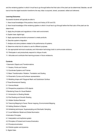 and the rendering pipeline in which it must has to go through before the final color of the pixel can be determined. Besides, we will
look at how the digital revolution transforms the way video is acquired, stored, processed, edited and delivered.


Learning Outcomes
Successful students will typically be able to:
1. Have broad knowledge of the practice, theory and history of DV and CG.
2. Have broad knowledge of the rendering pipeline in which it must has to go through before the final color of the pixel can be
determined.
3. Apply the principles and regulations in their work environment.
4. Explain basic digital logic
5. Apply appropriate production processes to create products.
6. Describe systems integration.
7. Analyse and solve problems related to the performance of systems.
8. Determine what kind of codecs to use for different purposes.
9. Use appropriate technical vocabulary and information technology tools to communicate solutions.
10. Participate in and productively respond to critique of work.
11. Articulate and contribute their learning process in future endeavors.


Contents
1 Geometric Objects and Transformations
1.1 Scalars, Points and Vectors
1.2 Coordinate Systems and Frames
1.3 Basic Transformation: Rotation, Translation and Scaling
1.4 Parametric Curves and Surfaces representation
1.5 Modeling shape with Polygonal Mesh and Subdivision Surface
2 Three-Dimensional Viewing
2.1 Camera Model
2.2 Perspective projections of 3D objects
3 Rendering Faces for Visual Realism
3.1 Introduction to Shading Models
3.2 Flat Shading and Smooth Shading
3.3 Hidden Surface Removal
3.4 Texturing Mapping to Faces: Planar mapping, Environmental Mapping
3.5 Adding Shadow to Objects
3.6 Antialising techniques: Supersampling and Stochastic Sampling
3.7 Local Reflection Model and Global Illumination
4 Animation Principles
4.1 Interpolation and keyframe system
4.2 Principles of Forward and Inverse Kinematics
4.3 Procedural animation
4.4 Particle system and dynamics
5. Digital Video
 