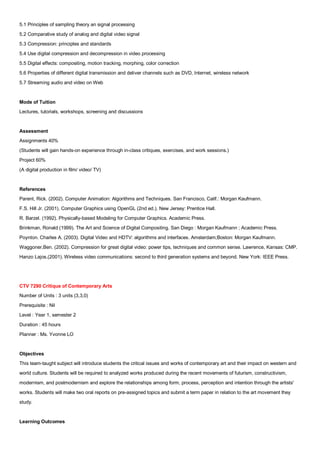 5.1 Principles of sampling theory an signal processing
5.2 Comparative study of analog and digital video signal
5.3 Compression: principles and standards
5.4 Use digital compression and decompression in video processing
5.5 Digital effects: compositing, motion tracking, morphing, color correction
5.6 Properties of different digital transmission and deliver channels such as DVD, Internet, wireless network
5.7 Streaming audio and video on Web


Mode of Tuition
Lectures, tutorials, workshops, screening and discussions


Assessment
Assignments 40%
(Students will gain hands-on experience through in-class critiques, exercises, and work sessions.)
Project 60%
(A digital production in film/ video/ TV)


References
Parent, Rick. (2002). Computer Animation: Algorithms and Techniques. San Francisco, Calif.: Morgan Kaufmann.
F.S. Hill Jr. (2001). Computer Graphics using OpenGL (2nd ed.). New Jersey: Prentice Hall.
R. Barzel. (1992). Physically-based Modeling for Computer Graphics. Academic Press.
Brinkman, Ronald (1999). The Art and Science of Digital Compositing. San Diego : Morgan Kaufmann ; Academic Press.
Poynton. Charles A. (2003). Digital Video and HDTV: algorithms and interfaces. Amsterdam;Boston: Morgan Kaufmann.
Waggoner,Ben. (2002). Compression for great digital video: power tips, techniques and common sense. Lawrence, Kansas: CMP.
Hanzo Lajos.(2001). Wireless video communications: second to third generation systems and beyond. New York: IEEE Press.




CTV 7290 Critique of Contemporary Arts
Number of Units : 3 units (3,3,0)
Prerequisite : Nil
Level : Year 1, semester 2
Duration : 45 hours
Planner : Ms. Yvonne LO


Objectives
This team-taught subject will introduce students the critical issues and works of contemporary art and their impact on western and
world culture. Students will be required to analyzed works produced during the recent movements of futurism, constructivism,
modernism, and postmodernism and explore the relationships among form, process, perception and intention through the artists'
works. Students will make two oral reports on pre-assigned topics and submit a term paper in relation to the art movement they
study.


Learning Outcomes
 