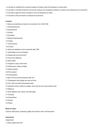 1. to be able to understand the concept of western art history under the framework of visual culture.
2. to be able to understand historical, economical, political, and sociological conditions of modern and contemporary art movements
3. to be able to apply the mode of analysis to some contemporary art works.
4. to be able to write art criticism on selected art movements.


Contents
1. History and aesthetics of modern art movements, from 1900-1950
1.1 Postimpressionism
1.2 Expressionism
1.3 De Stijl
1.4 Surrealism
1.5 Abstract Expressionism
1.6 Cubism
1.7 Constructivism
1.8 Futurism
2. History and aesthetics of art movements after 1950
2.1 Assemblage and Junk Sculpture
2.2 Happenings and environment
2.3 Pop art and offshoots
2.4 New realism
2.5 Sculpture in pace, earth works
2.6 Performance, motion and light
2.7 Optical painting
2.8 Photo-realism
2.9 Conceptualism
3. New art forms and their directions after 70's
3.1 Photographic technologies and new art forms
3.2 Film, video and other times-based media
3.3 Synthetic art form: electronic images, sound, text as new communication tools
3.4 Media art
4. Issues related to arts, culture, and technology
4.1 Humanity
4.2 Existentialism
4.3 Gender
4.4 Politics


Mode of Tuition
Lectures, slide shows, screenings, gallery and museum visits, and discussions


Assessment
Assignments
1. Studio assignments 30%
 