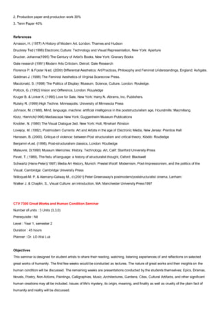 2. Production paper and production work 30%
3. Term Paper 40%


References
Arnason, H. (1977) A History of Modern Art. London: Thames and Hudson
Druckrey Ted (1996) Electronic Culture: Technology and Visual Representation, New York: Aperture
Drucker, Johanna(1995) The Century of Artist's Books, New York: Granary Books
Gale research (1991) Modern Arts Criticism, Detroit: Gale Research
Florence P. & Foster N ed. (2000) Differential Aesthetics: Art Practices, Philosophy and Feminist Understandings, England: Ashgate.
Goldman J. (1998) The Feminist Aesthetics of Virginia Scarecrow Press.
Macdonald, S. (1998) The Politics of Display: Museum, Science, Culture. London: Rouledge.
Pollock, G. (1992) Vision and Difference, London: Rouyledge
Kruger B. & Linker K. (1990) Love for Sale, New York: Harry N. Abrams, Inc. Publishers.
Rutsky R. (1999) High Techne. Minneapolis: University of Minnesota Press
Johnson, M. (1988), Mind, language, machine: artificial intelligence in the poststructuralism age, Houndmills: Macmillang.
Klotz, Hienrich(1996) Mediascape New York: Guggenheim Museum Publications
Knobler, N. (1980) The Visual Dialogue 3ed. New York: Holt, Rinehart Winston
Lovejoy, M. (1992), Postmodern Currents: Art and Artists in the age of Electronic Media, New Jersey: Prentice Hall
Hanssen, B. (2000), Critique of violence: between Post structuralism and critical theory, Kibdib: Routledge
Benjamin A.ed. (1998), Post-structuralism classics, London: Routledge
Maleuvre, D(1990) Museum Memories: History, Technology, Art, Calif: Stanford University Press
Pavel, T. (1989), The fedu of language: a history of structuralist thought, Oxford: Blackwell
Schwartz (Hans-Peter)(1997) Media Art History, Munich: Prestel Woolf: Modernism, Post-Impressionism, and the politics of the
Visual, Cambridge: Cambridge University Press
Willoquet-M. P. & Alemany-Galway M., d (2001) Peter Greenaway's postmodern/poststructuralist cinema, Lanham:
Walker J. & Chaplin, S., Visual Culture: an introduction, MA: Manchester University Press1997




CTV 7300 Great Works and Human Condition Seminar
Number of units : 3 Units (3,3,0)
Prerequisite : Nil
Level : Year 1, semester 2
Duration : 45 hours
Planner : Dr. LO Wai Luk


Objectives
This seminar is designed for student artists to share their reading, watching, listening experiences of and reflections on selected
great works of humanity. The first few weeks would be conducted as lectures. The nature of great works and their insights on the
human condition will be discussed. The remaining weeks are presentations conducted by the students themselves; Epics, Dramas,
Novels, Poetry, Non-fictions, Paintings, Calligraphies, Music, Architectures, Gardens, Cites, Cultural Artifacts, and other significant
human creations may all be included. Issues of life's mystery, its origin, meaning, and finality as well as cruelty of the plain fact of
humanity and reality will be discussed.
 
