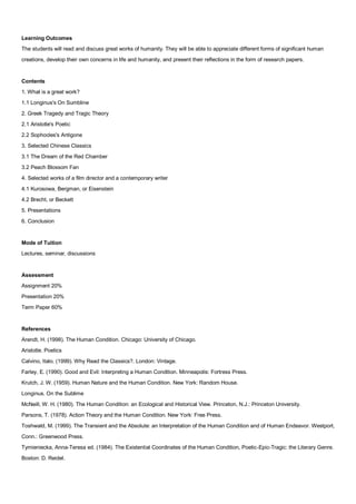 Learning Outcomes
The students will read and discuss great works of humanity. They will be able to appreciate different forms of significant human
creations, develop their own concerns in life and humanity, and present their reflections in the form of research papers.


Contents
1. What is a great work?
1.1 Longinus's On Sumbline
2. Greek Tragedy and Tragic Theory
2.1 Aristotle's Poetic
2.2 Sophocles's Antigone
3. Selected Chinese Classics
3.1 The Dream of the Red Chamber
3.2 Peach Blossom Fan
4. Selected works of a film director and a contemporary writer
4.1 Kurosowa, Bergman, or Eisenstein
4.2 Brecht, or Beckett
5. Presentations
6. Conclusion


Mode of Tuition
Lectures, seminar, discussions


Assessment
Assignment 20%
Presentation 20%
Term Paper 60%


References
Arendt, H. (1998). The Human Condition. Chicago: University of Chicago.
Aristotle. Poetics
Calvino, Italo. (1999). Why Read the Classics?. London: Vintage.
Farley, E. (1990). Good and Evil: Interpreting a Human Condition. Minneapolis: Fortress Press.
Krutch, J. W. (1959). Human Nature and the Human Condition. New York: Random House.
Longinus. On the Sublime
McNeill, W. H. (1980). The Human Condition: an Ecological and Historical View. Princeton, N.J.: Princeton University.
Parsons, T. (1978). Action Theory and the Human Condition. New York: Free Press.
Toshwald, M. (1999). The Transient and the Absolute: an Interpretation of the Human Condition and of Human Endeavor. Westport,
Conn.: Greenwood Press.
Tymieniecka, Anna-Teresa ed. (1984). The Existential Coordinates of the Human Condition, Poetic-Epic-Tragic: the Literary Genre.
Boston: D. Reidel.
 