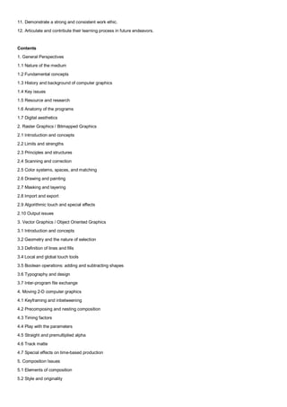 11. Demonstrate a strong and consistent work ethic.
12. Articulate and contribute their learning process in future endeavors.


Contents
1. General Perspectives
1.1 Nature of the medium
1.2 Fundamental concepts
1.3 History and background of computer graphics
1.4 Key issues
1.5 Resource and research
1.6 Anatomy of the programs
1.7 Digital aesthetics
2. Raster Graphics / Bitmapped Graphics
2.1 Introduction and concepts
2.2 Limits and strengths
2.3 Principles and structures
2.4 Scanning and correction
2.5 Color systems, spaces, and matching
2.6 Drawing and painting
2.7 Masking and layering
2.8 Import and export
2.9 Algorithmic touch and special effects
2.10 Output issues
3. Vector Graphics / Object Oriented Graphics
3.1 Introduction and concepts
3.2 Geometry and the nature of selection
3.3 Definition of lines and fills
3.4 Local and global touch tools
3.5 Boolean operations: adding and subtracting shapes
3.6 Typography and design
3.7 Inter-program file exchange
4. Moving 2-D computer graphics
4.1 Keyframing and inbetweening
4.2 Precomposing and nesting composition
4.3 Timing factors
4.4 Play with the parameters
4.5 Straight and premultiplied alpha
4.6 Track matte
4.7 Special effects on time-based production
5. Composition Issues
5.1 Elements of composition
5.2 Style and originality
 