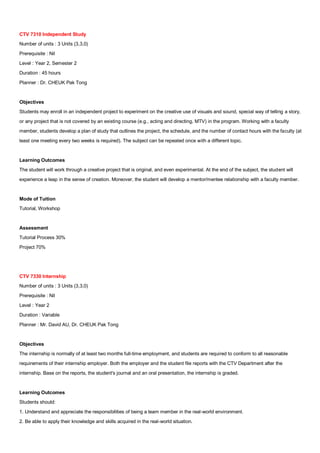 CTV 7310 Independent Study
Number of units : 3 Units (3,3,0)
Prerequisite : Nil
Level : Year 2, Semester 2
Duration : 45 hours
Planner : Dr. CHEUK Pak Tong


Objectives
Students may enroll in an independent project to experiment on the creative use of visuals and sound, special way of telling a story,
or any project that is not covered by an existing course (e.g., acting and directing, MTV) in the program. Working with a faculty
member, students develop a plan of study that outlines the project, the schedule, and the number of contact hours with the faculty (at
least one meeting every two weeks is required). The subject can be repeated once with a different topic.


Learning Outcomes
The student will work through a creative project that is original, and even experimental. At the end of the subject, the student will
experience a leap in the sense of creation. Moreover, the student will develop a mentor/mentee relationship with a faculty member.


Mode of Tuition
Tutorial, Workshop


Assessment
Tutorial Process 30%
Project 70%




CTV 7330 Internship
Number of units : 3 Units (3,3,0)
Prerequisite : Nil
Level : Year 2
Duration : Variable
Planner : Mr. David AU, Dr. CHEUK Pak Tong


Objectives
The internship is normally of at least two months full-time employment, and students are required to conform to all reasonable
requirements of their internship employer. Both the employer and the student file reports with the CTV Department after the
internship. Base on the reports, the student's journal and an oral presentation, the internship is graded.


Learning Outcomes
Students should:
1. Understand and appreciate the responsibilities of being a team member in the real-world environment.
2. Be able to apply their knowledge and skills acquired in the real-world situation.
 