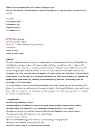 3. Learn to communicate with different personnel within a team work context.
4. Be able to identify his/her individual strength and weakness of their performance through an evaluation process at the end of
internship.


Assessment
Employer's Report 30%
Student's Report 30%
Student's Journal 30%
Oral Presentation 10%




CTV 7340 Motion Graphics
Number of units : 3 units (3,3,0)
Prerequisite : CTV 7030 2-D Computer Graphics Workshop
Level : Year 2
Duration : 45 hours
Planner : Mr. MAN Chi Wah


Objectives
This course will explore the design requirements for professional quality broadcast graphics and title design for feature films and
multimedia projects. Using combinations of still images, graphics, video footage and audio sound track, we will examine the
relationships of motion, pacing, textures, transparency, transitions, design and composition in space and time. Emphasis will be
placed on editing techniques, art direction, aesthetics and the overall style of professional motion graphic productions. Asset
management, aspect ratios, resolutions, interpolation algorithms, color depth and image stabilization techniques are also addressed.
Students will learn to work with lighting, grain matching, perspective control and camera moves to create the final composite. The
Adobe Photoshop, Adobe Illustrator and Adobe After Effects software packages will be used to illustrate the principles and
techniques and to produce the projects.
The course is organized to maximize hands-on experience and will include in-class critiques, exercises, and work sessions. The
critiques will be run as seminar-style discussions, with everyone participating in the critiques and discussions of each student's work.
Because of the way the classes are run, attendance at and active participation in the weekly classes is considered very important
and is considered in grade calculations.


Learning Outcomes
Successful students will typically be able to:
1. Have a knowledge and understanding of leading-edge computer graphics as applied to the motion graphics medium.
2. Have a knowledge and understanding of the technology behind the latest generation of motion graphics.
3. Have thorough command of the practice of research, and the ability use and adapt information to specific projects.
4. Have a broad knowledge of the practice, theory and history of the topic.
5. Articulate a personal aesthetic.
6. Develop a storyboard (drawings, plans, schematics) to assist in creating a motion graphics work.
7. Participate in and productively respond to critique of work.
8. Contribute to a team, as well as assume leadership responsibilities
 