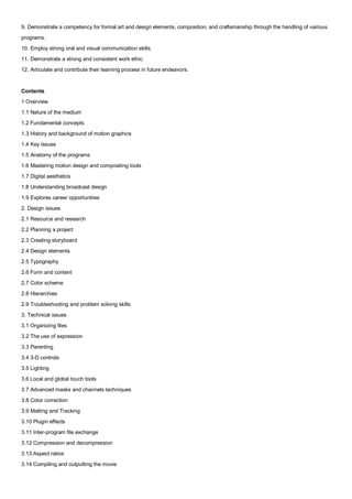 9. Demonstrate a competency for formal art and design elements, composition, and craftsmanship through the handling of various
programs.
10. Employ strong oral and visual communication skills.
11. Demonstrate a strong and consistent work ethic.
12. Articulate and contribute their learning process in future endeavors.


Contents
1 Overview
1.1 Nature of the medium
1.2 Fundamental concepts
1.3 History and background of motion graphics
1.4 Key issues
1.5 Anatomy of the programs
1.6 Mastering motion design and compositing tools
1.7 Digital aesthetics
1.8 Understanding broadcast design
1.9 Explores career opportunities
2. Design issues
2.1 Resource and research
2.2 Planning a project
2.3 Creating storyboard
2.4 Design elements
2.5 Typography
2.6 Form and content
2.7 Color scheme
2.8 Hierarchies
2.9 Troubleshooting and problem solving skills
3. Technical issues
3.1 Organizing files
3.2 The use of expression
3.3 Parenting
3.4 3-D controls
3.5 Lighting
3.6 Local and global touch tools
3.7 Advanced masks and channels techniques
3.8 Color correction
3.9 Matting and Tracking
3.10 Plugin effects
3.11 Inter-program file exchange
3.12 Compression and decompression
3.13 Aspect ratios
3.14 Compiling and outputting the movie
 