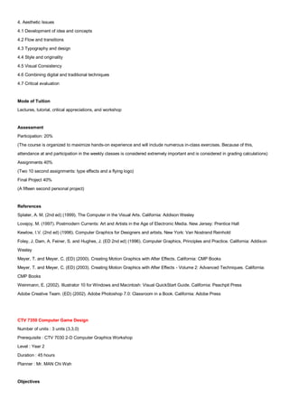 4. Aesthetic Issues
4.1 Development of idea and concepts
4.2 Flow and transitions
4.3 Typography and design
4.4 Style and originality
4.5 Visual Consistency
4.6 Combining digital and traditional techniques
4.7 Critical evaluation


Mode of Tuition
Lectures, tutorial, critical appreciations, and workshop


Assessment
Participation: 20%
(The course is organized to maximize hands-on experience and will include numerous in-class exercises. Because of this,
attendance at and participation in the weekly classes is considered extremely important and is considered in grading calculations)
Assignments 40%
(Two 10 second assignments: type effects and a flying logo)
Final Project 40%
(A fifteen second personal project)


References
Splater, A. M. (2nd ed) (1999). The Computer in the Visual Arts. California: Addison Wesley
Lovejoy, M. (1997). Postmodern Currents: Art and Artists in the Age of Electronic Media. New Jersey: Prentice Hall
Kewlow, I.V. (2nd ed) (1996). Computer Graphics for Designers and artists. New York: Van Nostrand Reinhold
Foley, J. Dam, A. Feiner, S. and Hughes, J. (ED 2nd ed) (1996). Computer Graphics, Principles and Practice. California: Addison
Wesley
Meyer, T. and Meyer, C. (ED) (2000). Creating Motion Graphics with After Effects. California: CMP Books
Meyer, T. and Meyer, C. (ED) (2003). Creating Motion Graphics with After Effects - Volume 2: Advanced Techniques. California:
CMP Books
Weinmann, E. (2002). Illustrator 10 for Windows and Macintosh: Visual QuickStart Guide. California: Peachpit Press
Adobe Creative Team. (ED) (2002). Adobe Photoshop 7.0: Classroom in a Book. California: Adobe Press




CTV 7350 Computer Game Design
Number of units : 3 units (3,3,0)
Prerequisite : CTV 7030 2-D Computer Graphics Workshop
Level : Year 2
Duration : 45 hours
Planner : Mr. MAN Chi Wah


Objectives
 