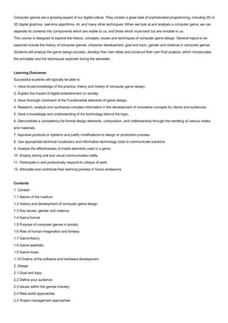 Computer games are a growing aspect of our digital culture. They contain a great deal of sophisticated programming, including 2D or
3D digital graphics, real-time algorithms, AI, and many other techniques. When we look at and analysis a computer game, we can
separate its contents into components which are visible to us, and those which must exist but are invisible to us.
This course is designed to explore the history, concepts, issues and techniques of computer game design. General topics to be
explored include the history of computer games, character development, goal and topic, gender and violence in computer games.
Students will analyze the game design process, develop their own ideas and construct their own final projects, which incorporates
the principles and the techniques explored during the semester.


Learning Outcomes
Successful students will typically be able to:
1. Have broad knowledge of the practice, theory and history of computer game design.
2. Explain the impact of digital entertainment on society.
3. Have thorough command of the Fundamental elements of game design.
4. Research, analyze and synthesize complex information in the development of innovative concepts for clients and audiences.
5. Have a knowledge and understanding of the technology behind the topic.
6. Demonstrate a competency for formal design elements, composition, and craftsmanship through the handling of various media
and materials.
7. Appraise products or systems and justify modifications to design or production process.
8. Use appropriate technical vocabulary and information technology tools to communicate solutions.
9. Analyse the effectiveness of media elements used in a game.
10. Employ strong oral and visual communication skills.
11. Participate in and productively respond to critique of work.
12. Articulate and contribute their learning process in future endeavors.


Contents
1. Context
1.1 Nature of the medium
1.2 History and development of computer game design
1.3 Key issues: gender and violence
1.4 Game format
1.5 Purpose of computer games in society
1.6 Role of human imagination and fantasy
1.7 Game theory
1.8 Game aesthetic
1.9 Game music
1.10 Outline of the software and hardware development
2. Design
2.1 Goal and topic
2.2 Define your audience
2.3 Issues within the games industry
2.4 Real world approaches
2.5 Project management approaches
 