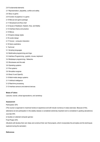 2.6 Fundamental elements
2.7 Representation, playability, conflict and safety
2.8 Story vs game
2.9 Function of graphics in a game
2.10 Manual and game package
2.11 Storyboard and flow chart
2.12 Issues of feedback, freedom, flow, and fidelity
2.13 Interface theory and practice
2.14 Menus
2.15 Explore design styles
2.16 Levels design
2.17 Human - computer interaction
2.18 Game aesthetics
3. Technical
3.1 Scripting languages
3.2 Multimedia programming and lingo
3.3 Interface Programming - joystick, mouse, keyboard
3.4 Multiplayer programming - Networks
3.5 Shockwave and the web
3.6 Operating systems
3.7 File systems
3.8 Simulation engines
3.9 Direct X and OpenGL
3.10 Multi-media design systems
3.11 Artificial intelligence
3.12 Real-time processing
3.13 Interface sensors and external devices


Mode of Tuition
Lectures, tutorial, critical appreciations, and workshop


Assessment
Participation 20%
(The course is organized to maximize hands-on experience and will include numerous in-class exercises. Because of this,
attendance at and participation in the weekly classes is considered extremely important and is considered in grading calculations)
Journals 40%
(2 studies on selected computer games)
Final Project 40%
(Students will develop their own ideas and construct their own final projects, which incorporates the principles and the techniques
explored during the semester)


References
 