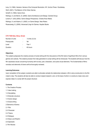 Levy, S. (1984). Hackers: Heroes of the Compute Revolution. NY: Anchor Press / Doubleday
Wolf. (2001). The Medium of the Video Games.
Scheff, D. (1993). Game Over.
Rollings, A. and Morris, D. (2000). Game Architecture and Design. Goriolis Group
Larame, F. (ED) (2002). Game Design Perspective. Charles River Media
Rollings, A. and Adams, E. (2003). on Game Design. New Riders
Rosenzweig, G. (2000). Advanced Lingo for Games. Hayden Books




CTV 7360 Idea, Story, Script
Number of units            :      3 Units (3,3,0)
Prerequisite               :      Nil
Level                      :      Year 1
Duration                   :      45 hours


Objectives
The subject juxtaposes the creative process of script writing with the discussions of the film texts of significant films from various
genres and cultures. The creative process from idea generation to script writing will be introduced. The students will discuss how the
film expresses issues concerning humanity with its story, plot, characters, and audio-visual elements. The fundamentals of filmic
narrative and elements of drama will be thoroughly reviewed.


Learning Outcomes
Upon completion of the subject, students are able to articulate verbally the relationship between a film’s story-construction to the film
maker’s idea. The students will also be able to conduct original research, and, on the base of which, to construct a basic story and
express ideas in a script with the proper structure


Contents
1. The Creative Process
1.1 Idea making
1.2 Storytelling
1.3 Dramatic structure
1.4 Scene design
1.5 Script writing
2 Elements of Drama
2.1 Plot
2.2 Character
2.3 Theme
2.4 Dialogue
2.5 Music and Rhythm
2.6 Spectacle
3. Film Review
 