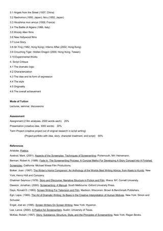 3.1 Angels from the Street (1937, China)
3.2 Rashomon (1950, Japan); Ikiru (1952, Japan)
3.3 Hiroshima mon amour (1959, France)
3.4 The Battle of Algiers (1966, Italy)
3.5 Woody Allen films
3.6 New Hollywood films
3.7 Love Story
3.8 Ah Ying (1982, Hong Kong); Inferno Affair (2002, Hong Kong)
3.9 Crouching Tiger, Hidden Dragon (2000, Hong Kong, Taiwan)
3.10 Experimental Works
4. Script Critique
4.1 The dramatic logic
4.2 Characterization
4.3 The idea and its form of expression
4.4 The style
4.5 Originality
4.6 The overall achievement


Mode of Tuition
Lectures, seminar, discussions


Assessment
Assignment (2 film analyses, 2000 words each)         20%
Presentation (creative idea, 3000 words)       20%
Term Project (creative project out of original research in script writing)
                (Project-portfolio with idea, story, character treatment, and script)   60%


References
Aristotle. Poetics.
Axelrod, Mark. (2001). Aspects of the Screenplay: Techniques of Screenwriting. Portsmouth, NH: Heinemann.
Berman, Robert A. (1988). Fade In: The Screenwriting Process: A Concise Metho For Developing A Story Concept Into A Finished
Screenplay. California: Michael Wiese Film Productions.
Bolker, Joan. (1997). The Writer’s Home Companion: An Anthology of the Worlds Best Writing Advice, from Keats to Kunitz. New
York: Henry Holt and Company.
Chatman Seymour (1978). Story and Discourse: Narrative Structure in Fiction and Film. Ithaca, NY: Cornell University.
Dawson, Jonathan. (2000). Screenwriting: A Manual. South Melbourne: Oxford University Press.
Days, Ronald D. (1993). Screen Writing For Television and Film. Madison, Wisconsin: Brown & Benchmark Publishers.
Egri, Lajos. (1960). The Art of Dramatic Writing: Its Basis in the Creative Interpretation of Human Motives. New York: Simon and
Schuster.
Engel, Joel ed. (1995). Screen Writers On Screen Writing. New York: Hyperion.
Lee, Lance. (2000). A Poetics for Screenwriters. Austin: University of Texas.
McKee, Robert. (1997). Story: Substance, Structure, Style, and the Principles of Screenwriting. New York: Regan Books.
 