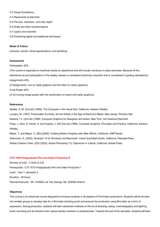 5.3 Visual Consistency
5.4 Placements of elements
5.5 File size, resolution, and color depth
5.6 Scale and other transformations
5.7 Layers and channels
5.8 Combining digital and traditional techniques


Mode of Tuition
Lectures, tutorial, critical appreciations, and workshop


Assessment
Participation 20%
(The course is organized to maximize hands-on experience and will include numerous in-class exercises. Because of this,
attendance at and participation in the weekly classes is considered extremely important and is considered in grading calculations)
Assignments 40%
(2 Assignments, one on raster graphics and the other on vector graphics)
Final Project 40%
(A 2d moving image project with the combination of vector and raster graphics)


References
Splater, A. M. (2nd ed) (1999). The Computer in the Visual Arts. California: Addison Wesley
Lovejoy, M. (1997). Postmodern Currents: Art and Artists in the Age of Electronic Media. New Jersey: Prentice Hall
Kewlow, I.V. (2nd ed) (1996). Computer Graphics for Designers and artists. New York: Van Nostrand Reinhold
Foley, J. Dam, A. Feiner, S. and Hughes, J. (ED 2nd ed) (1996). Computer Graphics, Principles and Practice. California: Addison
Wesley
Meyer, T. and Meyer, C. (ED) (2000). Creating Motion Graphics with After Effects. California: CMP Books
Weinmann, E. (2002). Illustrator 10 for Windows and Macintosh: Visual QuickStart Guide. California: Peachpit Press
Adobe Creative Team. (ED) (2002). Adobe Photoshop 7.0: Classroom in a Book. California: Adobe Press




CTV 7040 Postgraduate Film and Video Production II
Number of units : 3 Units (3,3,0)
Prerequisite : CTV 7010 Postgraduate Film and Video Production I
Level : Year 1, semester 2
Duration : 45 hours
Planner/Instructor : Mr. CHANG Lok Yee George, Ms. ZHANG Weimin


Objectives
This course is an advances course designed to immerse students in all aspects of Film/Video productions. Students will be divided
into smaller groups to develop idea for a film/video shooting script and execute the production using film/video as a form of
expression. During production, students will learn advanced methods on the art of directing, acting, cinematography and lighting,
audio recording and art direction from various faculty members or professionals. Towards the end of the semester, students will learn
 