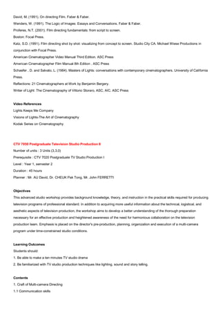 David, M. (1991). On directing Film. Faber & Faber.
Wenders, W. (1991). The Logic of Images: Essays and Conversations. Faber & Faber.
Proferes, N.T. (2001). Film directing fundamentals: from script to screen.
Boston: Focal Press.
Katz, S.D. (1991). Film directing shot by shot: visualizing from concept to screen. Studio City CA: Michael Wiese Productions in
conjunction with Focal Press.
American Cinematographer Video Manual Third Edition. ASC Press
American Cinematographer Film Manual 8th Edition . ASC Press
Schaefer , D. and Salvato, L. (1984). Masters of Lights: conversations with contemporary cinematographers. University of California
Press.
Reflections: 21 Cinematographers at Work by Benjamin Bergery.
Writer of Light: The Cinematography of Vittorio Storaro, ASC, AIC. ASC Press


Video References
Lights Keeps Me Company
Visions of Lights-The Art of Cinematography
Kodak Series on Cinematography




CTV 7050 Postgraduate Television Studio Production II
Number of units : 3 Units (3,3,0)
Prerequisite : CTV 7020 Postgraduate TV Studio Production I
Level : Year 1, semester 2
Duration : 45 hours
Planner : Mr. AU David, Dr. CHEUK Pak Tong, Mr. John FERRETTI


Objectives
This advanced studio workshop provides background knowledge, theory, and instruction in the practical skills required for producing
television programs of professional standard. In addition to acquiring more useful information about the technical, logistical, and
aesthetic aspects of television production, the workshop aims to develop a better understanding of the thorough preparation
necessary for an effective production and heightened awareness of the need for harmonious collaboration on the television
production team. Emphasis is placed on the director's pre-production, planning, organization and execution of a multi-camera
program under time-constrained studio conditions.


Learning Outcomes
Students should:
1. Be able to make a ten minutes TV studio drama
2. Be familiarized with TV studio production techniques like lighting, sound and story telling.


Contents
1. Craft of Multi-camera Directing
1.1 Communication skills
 