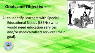 Goals and Objectives
 to identify Learners with Special
Educational Needs (LSENs) who
would need education services
and/or medical/allied services (main
goal).
 