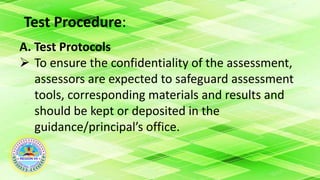 Test Procedure:
A. Test Protocols
 To ensure the confidentiality of the assessment,
assessors are expected to safeguard assessment
tools, corresponding materials and results and
should be kept or deposited in the
guidance/principal’s office.
 