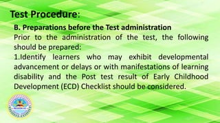Test Procedure:
B. Preparations before the Test administration
Prior to the administration of the test, the following
should be prepared:
1.Identify learners who may exhibit developmental
advancement or delays or with manifestations of learning
disability and the Post test result of Early Childhood
Development (ECD) Checklist should be considered.
 