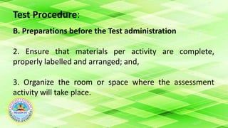 Test Procedure:
B. Preparations before the Test administration
2. Ensure that materials per activity are complete,
properly labelled and arranged; and,
3. Organize the room or space where the assessment
activity will take place.
 