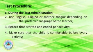 Test Procedure:
C. During the Test Administration
2. Use English, Filipino or mother tongue depending on
the preferred language of the learner;
3. Record time started and ended per activity;
4. Make sure that the child is comfortable before every
activity;
 