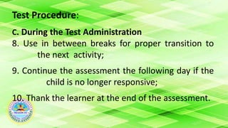 Test Procedure:
C. During the Test Administration
8. Use in between breaks for proper transition to
the next activity;
9. Continue the assessment the following day if the
child is no longer responsive;
10. Thank the learner at the end of the assessment.
 