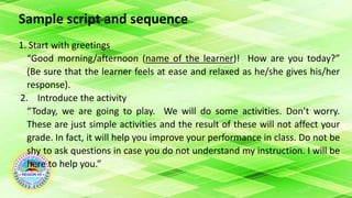 Sample script and sequence
1. Start with greetings
“Good morning/afternoon (name of the learner)! How are you today?”
(Be sure that the learner feels at ease and relaxed as he/she gives his/her
response).
2. Introduce the activity
“Today, we are going to play. We will do some activities. Don’t worry.
These are just simple activities and the result of these will not affect your
grade. In fact, it will help you improve your performance in class. Do not be
shy to ask questions in case you do not understand my instruction. I will be
here to help you.”
 