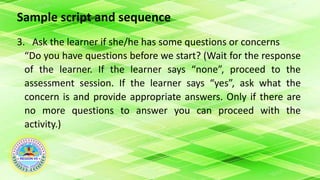 Sample script and sequence
3. Ask the learner if she/he has some questions or concerns
“Do you have questions before we start? (Wait for the response
of the learner. If the learner says “none”, proceed to the
assessment session. If the learner says “yes”, ask what the
concern is and provide appropriate answers. Only if there are
no more questions to answer you can proceed with the
activity.)
 